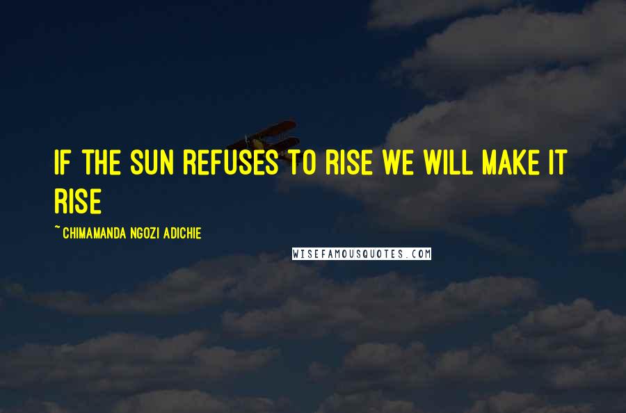 Chimamanda Ngozi Adichie Quotes: If the sun refuses to rise we will make it rise