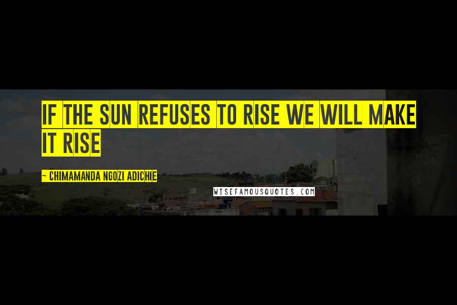 Chimamanda Ngozi Adichie Quotes: If the sun refuses to rise we will make it rise