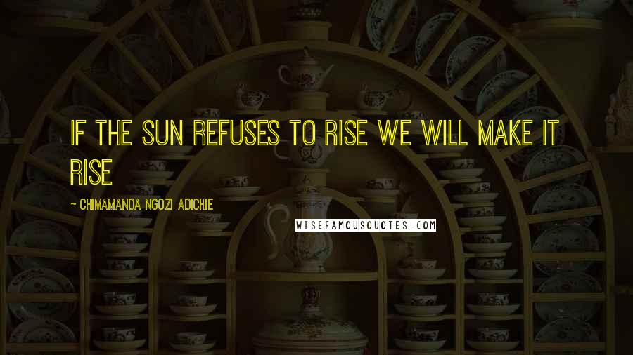 Chimamanda Ngozi Adichie Quotes: If the sun refuses to rise we will make it rise