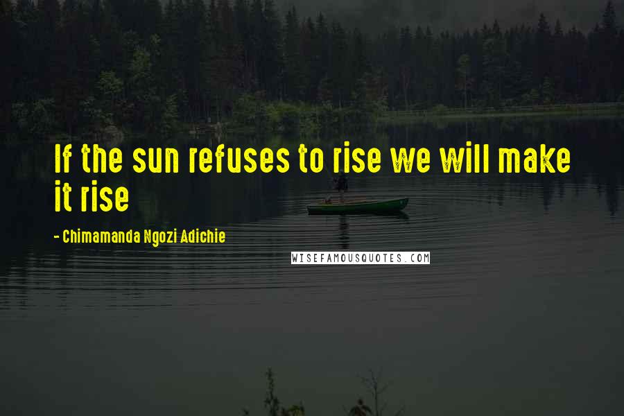 Chimamanda Ngozi Adichie Quotes: If the sun refuses to rise we will make it rise