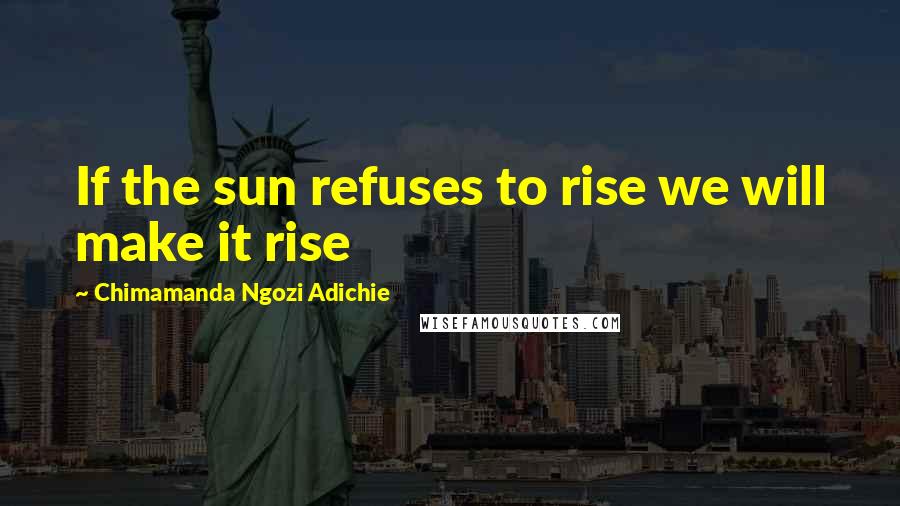 Chimamanda Ngozi Adichie Quotes: If the sun refuses to rise we will make it rise