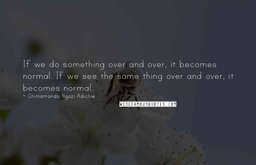 Chimamanda Ngozi Adichie Quotes: If we do something over and over, it becomes normal. If we see the same thing over and over, it becomes normal.