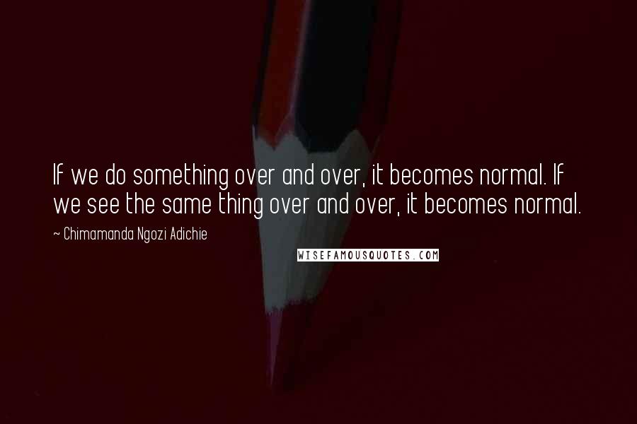Chimamanda Ngozi Adichie Quotes: If we do something over and over, it becomes normal. If we see the same thing over and over, it becomes normal.