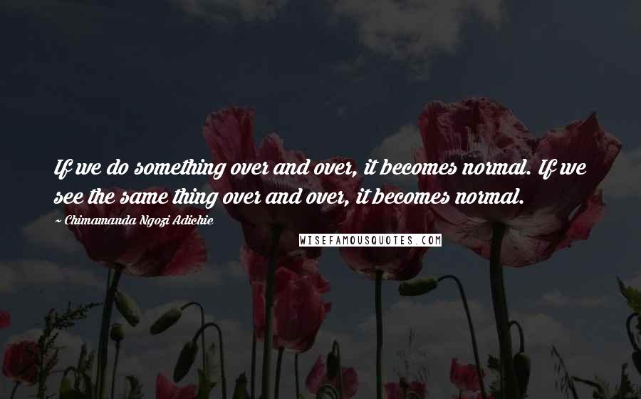 Chimamanda Ngozi Adichie Quotes: If we do something over and over, it becomes normal. If we see the same thing over and over, it becomes normal.