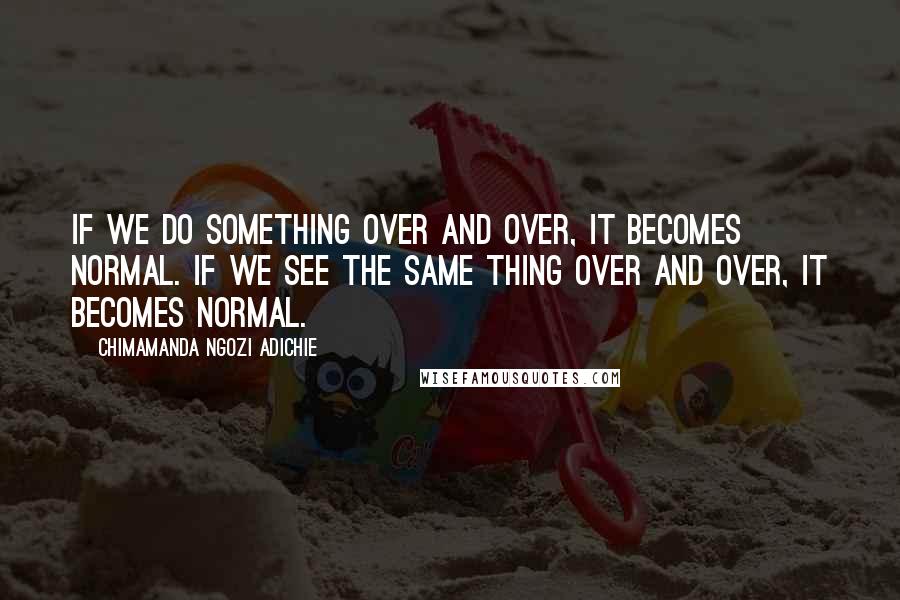 Chimamanda Ngozi Adichie Quotes: If we do something over and over, it becomes normal. If we see the same thing over and over, it becomes normal.