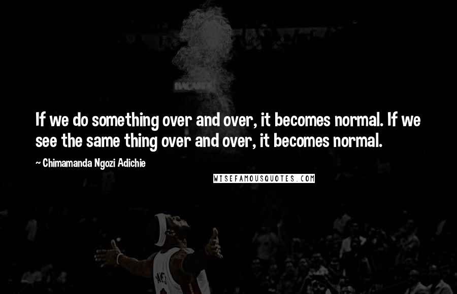 Chimamanda Ngozi Adichie Quotes: If we do something over and over, it becomes normal. If we see the same thing over and over, it becomes normal.