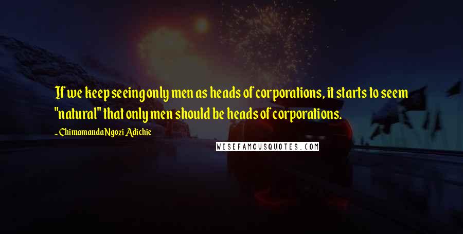 Chimamanda Ngozi Adichie Quotes: If we keep seeing only men as heads of corporations, it starts to seem "natural" that only men should be heads of corporations.