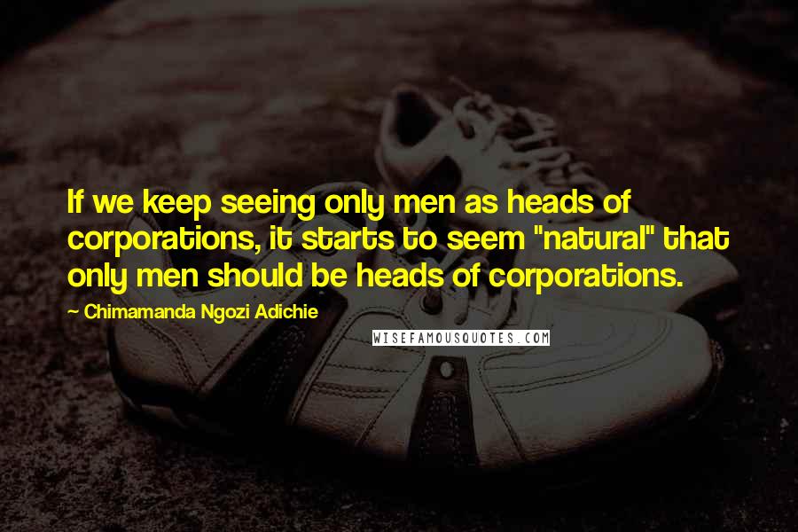 Chimamanda Ngozi Adichie Quotes: If we keep seeing only men as heads of corporations, it starts to seem "natural" that only men should be heads of corporations.