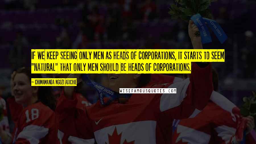 Chimamanda Ngozi Adichie Quotes: If we keep seeing only men as heads of corporations, it starts to seem "natural" that only men should be heads of corporations.