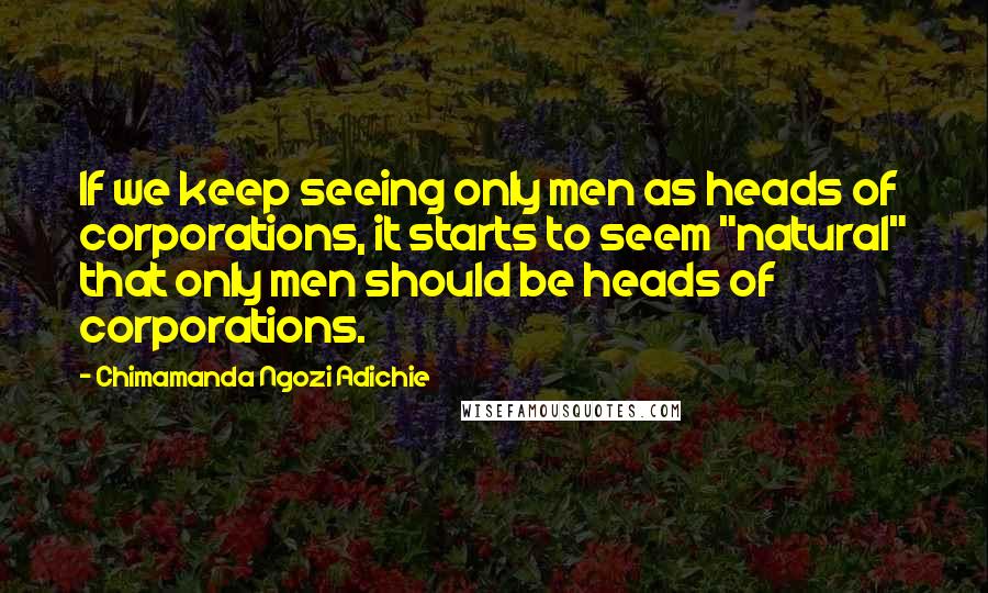 Chimamanda Ngozi Adichie Quotes: If we keep seeing only men as heads of corporations, it starts to seem "natural" that only men should be heads of corporations.