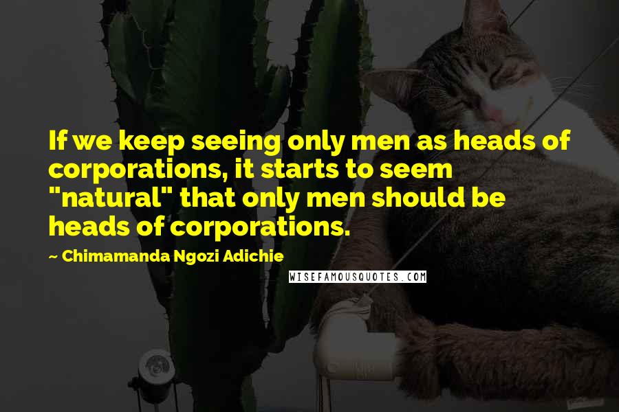 Chimamanda Ngozi Adichie Quotes: If we keep seeing only men as heads of corporations, it starts to seem "natural" that only men should be heads of corporations.