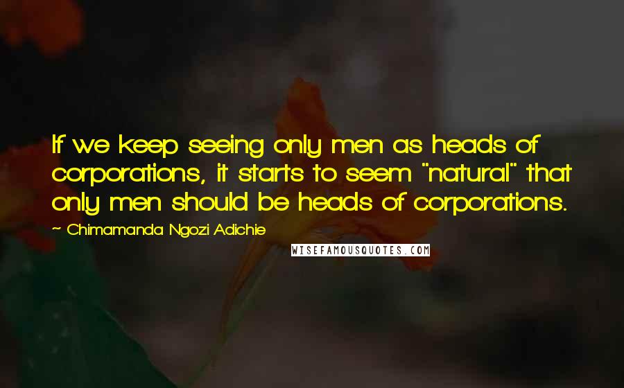 Chimamanda Ngozi Adichie Quotes: If we keep seeing only men as heads of corporations, it starts to seem "natural" that only men should be heads of corporations.