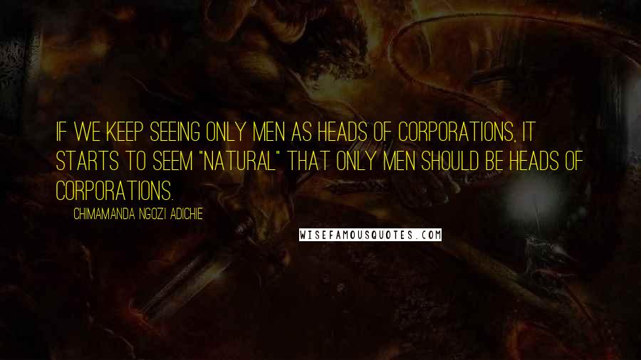 Chimamanda Ngozi Adichie Quotes: If we keep seeing only men as heads of corporations, it starts to seem "natural" that only men should be heads of corporations.