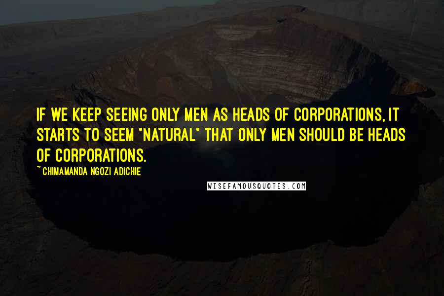 Chimamanda Ngozi Adichie Quotes: If we keep seeing only men as heads of corporations, it starts to seem "natural" that only men should be heads of corporations.