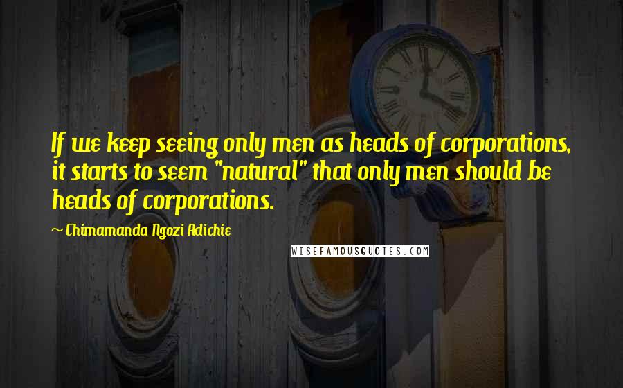 Chimamanda Ngozi Adichie Quotes: If we keep seeing only men as heads of corporations, it starts to seem "natural" that only men should be heads of corporations.