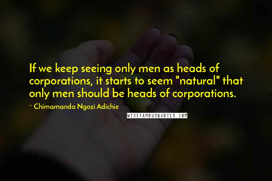 Chimamanda Ngozi Adichie Quotes: If we keep seeing only men as heads of corporations, it starts to seem "natural" that only men should be heads of corporations.