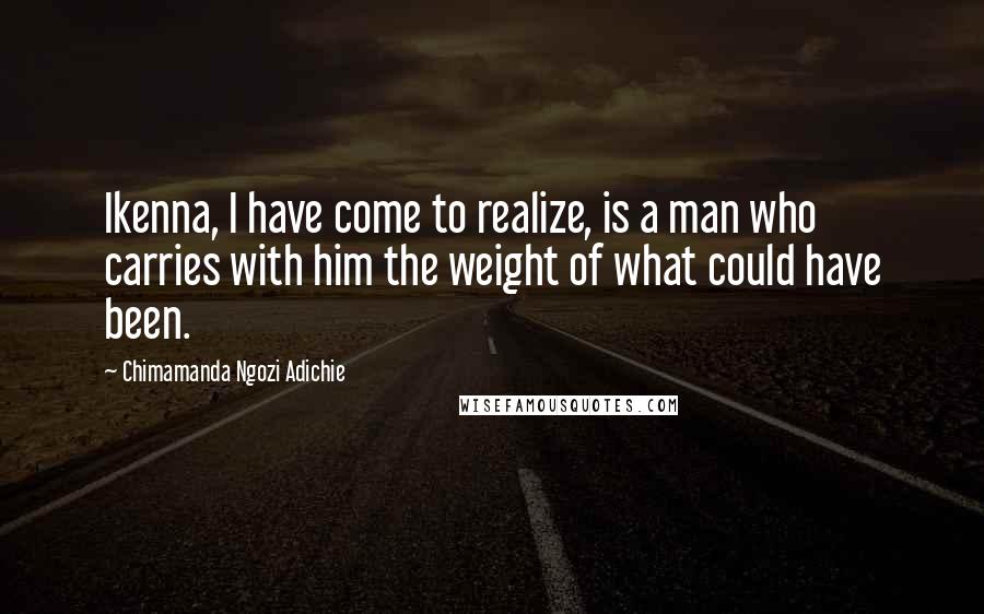 Chimamanda Ngozi Adichie Quotes: Ikenna, I have come to realize, is a man who carries with him the weight of what could have been.