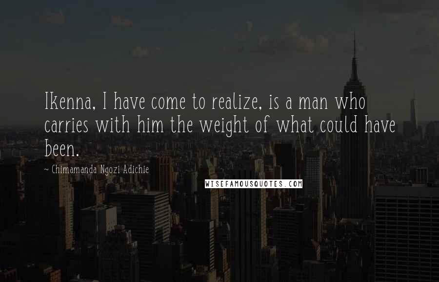 Chimamanda Ngozi Adichie Quotes: Ikenna, I have come to realize, is a man who carries with him the weight of what could have been.