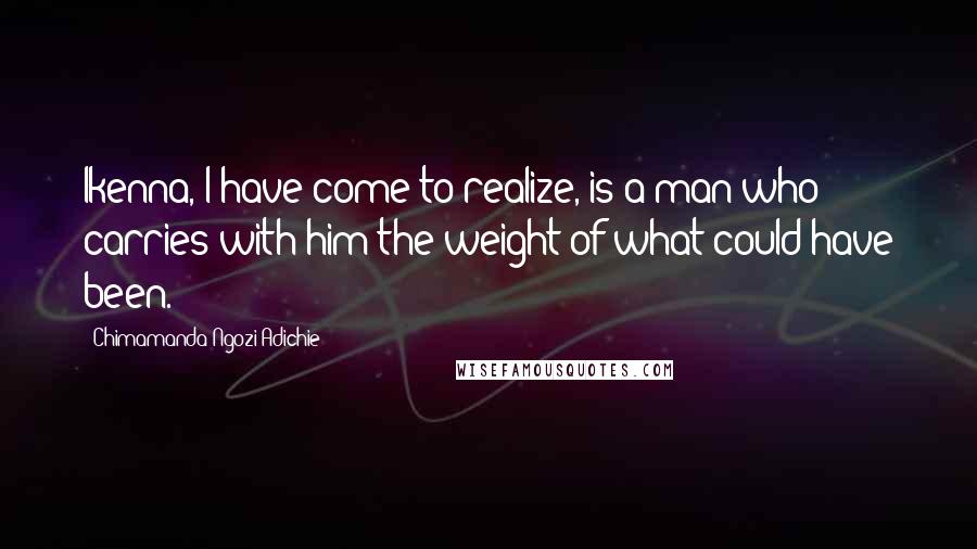 Chimamanda Ngozi Adichie Quotes: Ikenna, I have come to realize, is a man who carries with him the weight of what could have been.