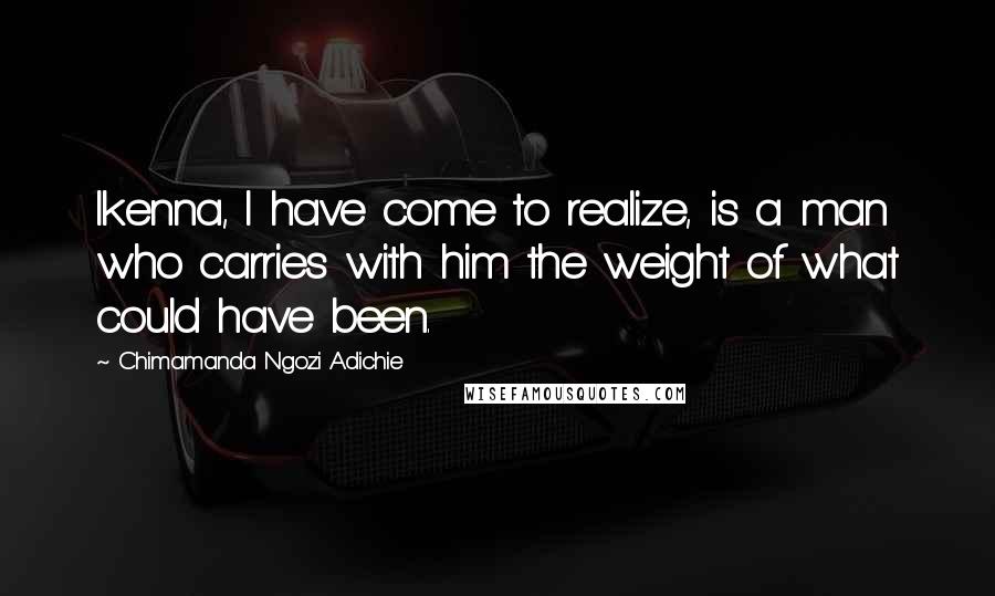 Chimamanda Ngozi Adichie Quotes: Ikenna, I have come to realize, is a man who carries with him the weight of what could have been.