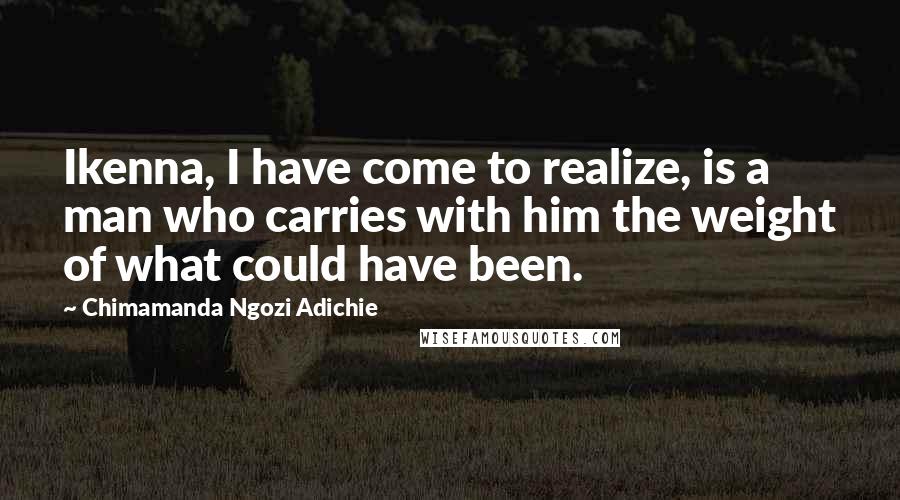 Chimamanda Ngozi Adichie Quotes: Ikenna, I have come to realize, is a man who carries with him the weight of what could have been.