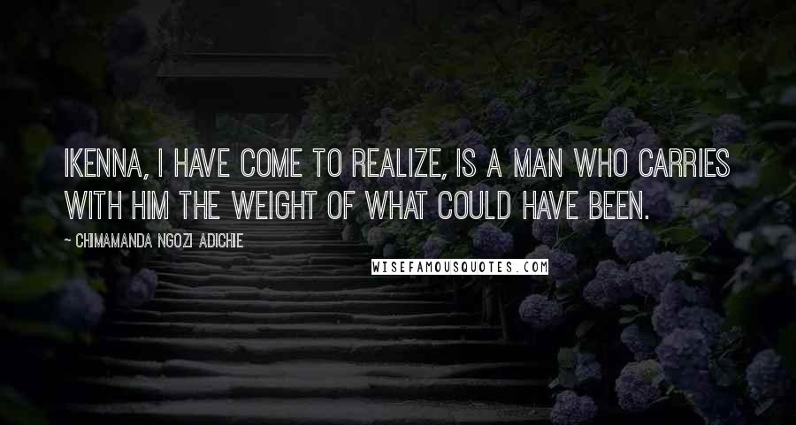 Chimamanda Ngozi Adichie Quotes: Ikenna, I have come to realize, is a man who carries with him the weight of what could have been.