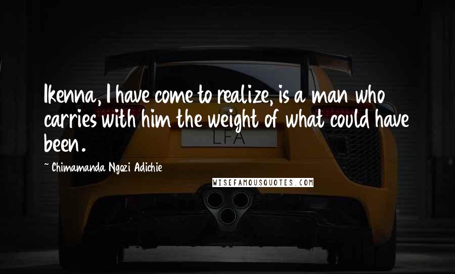 Chimamanda Ngozi Adichie Quotes: Ikenna, I have come to realize, is a man who carries with him the weight of what could have been.