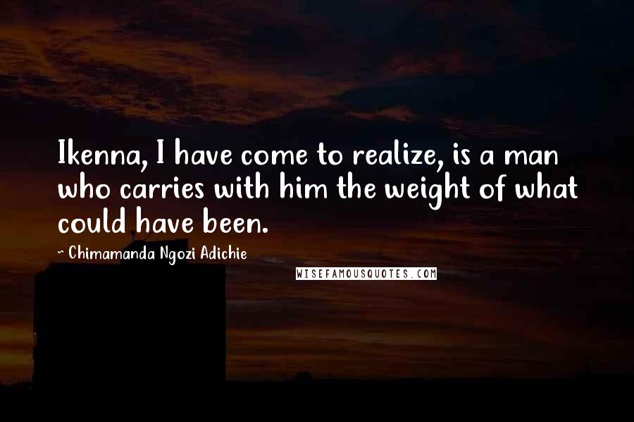 Chimamanda Ngozi Adichie Quotes: Ikenna, I have come to realize, is a man who carries with him the weight of what could have been.