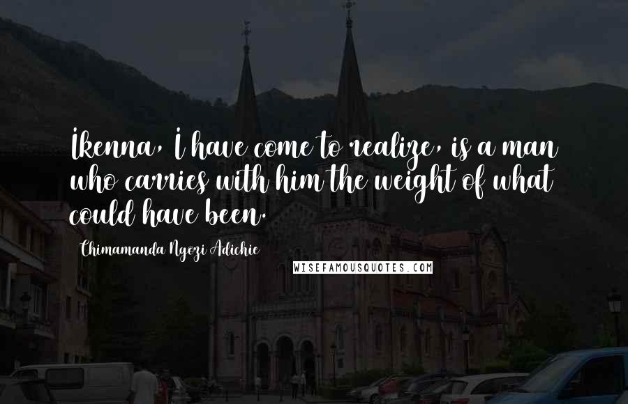 Chimamanda Ngozi Adichie Quotes: Ikenna, I have come to realize, is a man who carries with him the weight of what could have been.