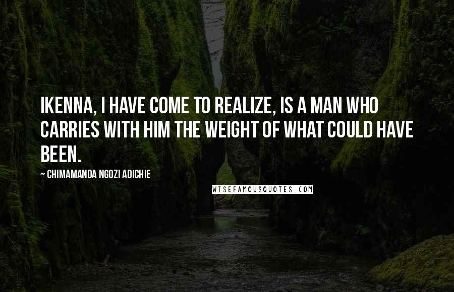 Chimamanda Ngozi Adichie Quotes: Ikenna, I have come to realize, is a man who carries with him the weight of what could have been.