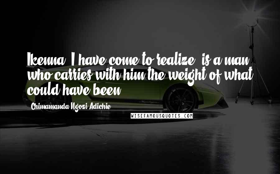 Chimamanda Ngozi Adichie Quotes: Ikenna, I have come to realize, is a man who carries with him the weight of what could have been.