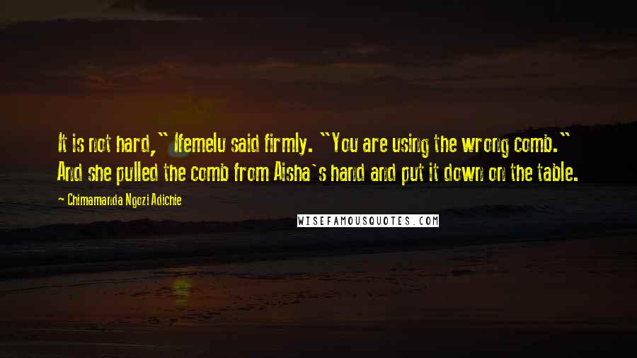 Chimamanda Ngozi Adichie Quotes: It is not hard," Ifemelu said firmly. "You are using the wrong comb." And she pulled the comb from Aisha's hand and put it down on the table.