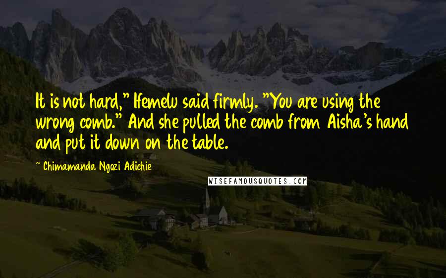 Chimamanda Ngozi Adichie Quotes: It is not hard," Ifemelu said firmly. "You are using the wrong comb." And she pulled the comb from Aisha's hand and put it down on the table.