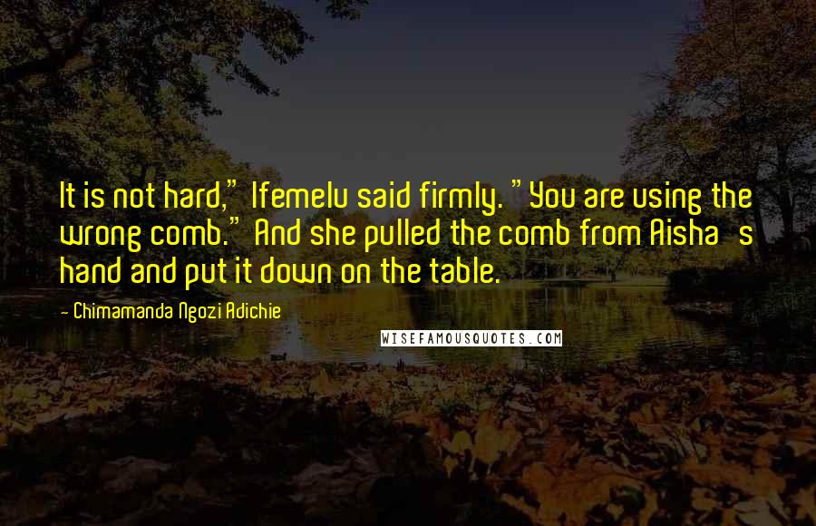 Chimamanda Ngozi Adichie Quotes: It is not hard," Ifemelu said firmly. "You are using the wrong comb." And she pulled the comb from Aisha's hand and put it down on the table.