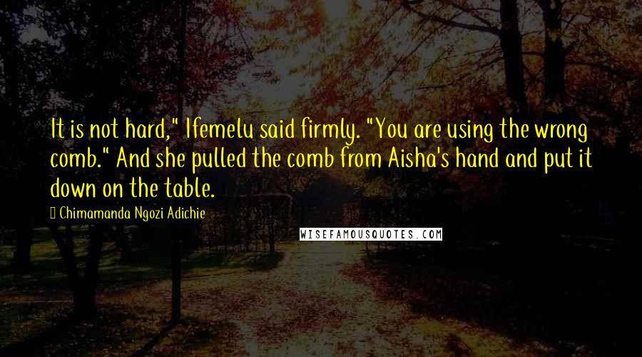 Chimamanda Ngozi Adichie Quotes: It is not hard," Ifemelu said firmly. "You are using the wrong comb." And she pulled the comb from Aisha's hand and put it down on the table.