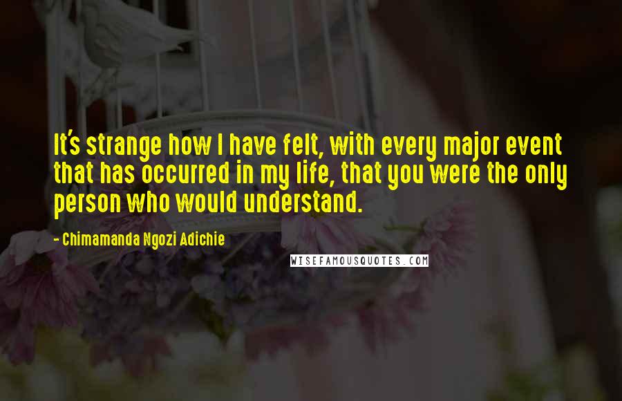 Chimamanda Ngozi Adichie Quotes: It's strange how I have felt, with every major event that has occurred in my life, that you were the only person who would understand.