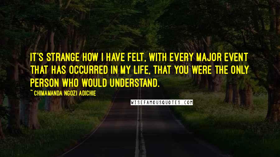 Chimamanda Ngozi Adichie Quotes: It's strange how I have felt, with every major event that has occurred in my life, that you were the only person who would understand.