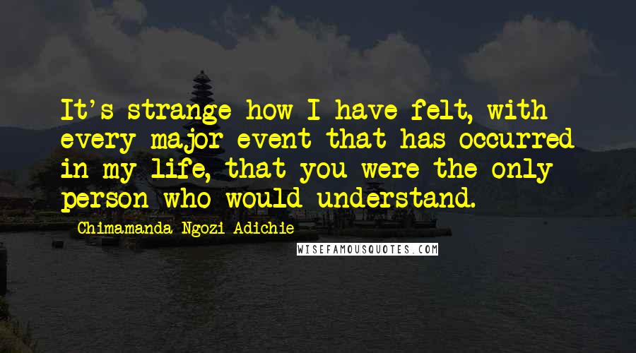 Chimamanda Ngozi Adichie Quotes: It's strange how I have felt, with every major event that has occurred in my life, that you were the only person who would understand.