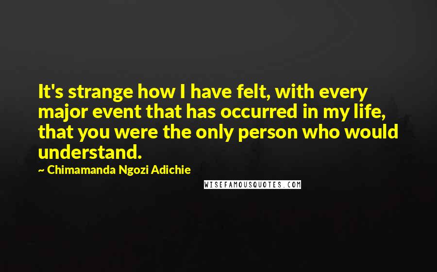 Chimamanda Ngozi Adichie Quotes: It's strange how I have felt, with every major event that has occurred in my life, that you were the only person who would understand.