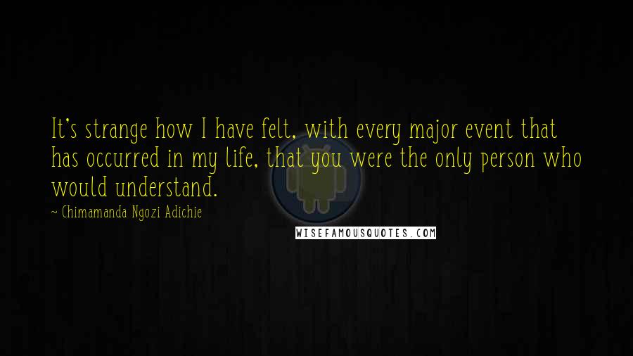 Chimamanda Ngozi Adichie Quotes: It's strange how I have felt, with every major event that has occurred in my life, that you were the only person who would understand.