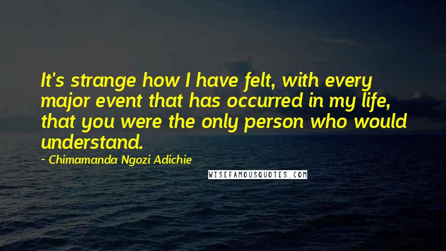 Chimamanda Ngozi Adichie Quotes: It's strange how I have felt, with every major event that has occurred in my life, that you were the only person who would understand.