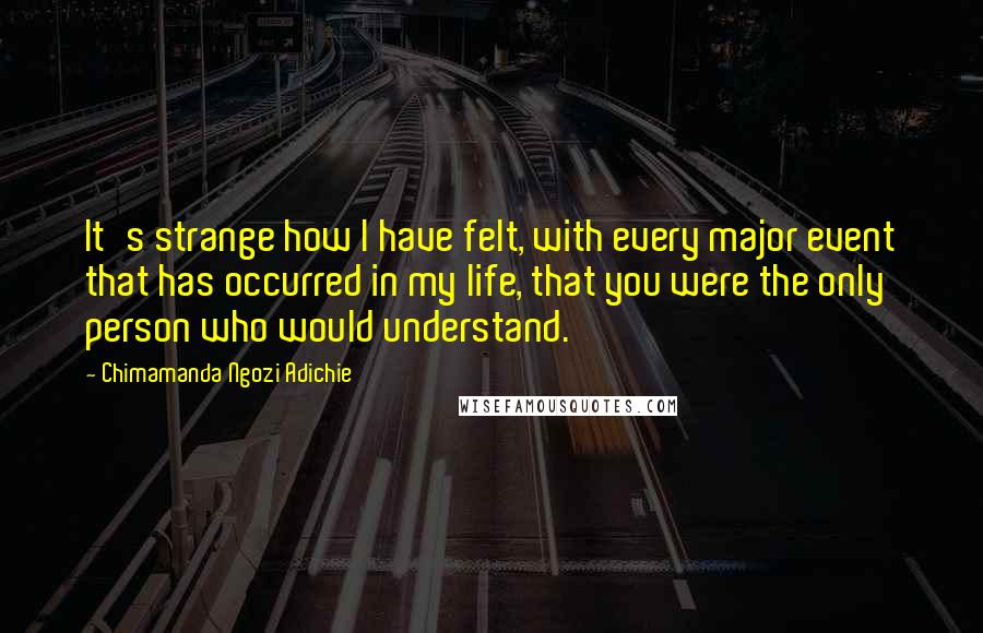 Chimamanda Ngozi Adichie Quotes: It's strange how I have felt, with every major event that has occurred in my life, that you were the only person who would understand.