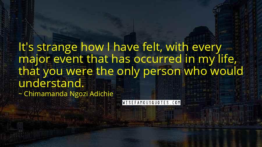 Chimamanda Ngozi Adichie Quotes: It's strange how I have felt, with every major event that has occurred in my life, that you were the only person who would understand.