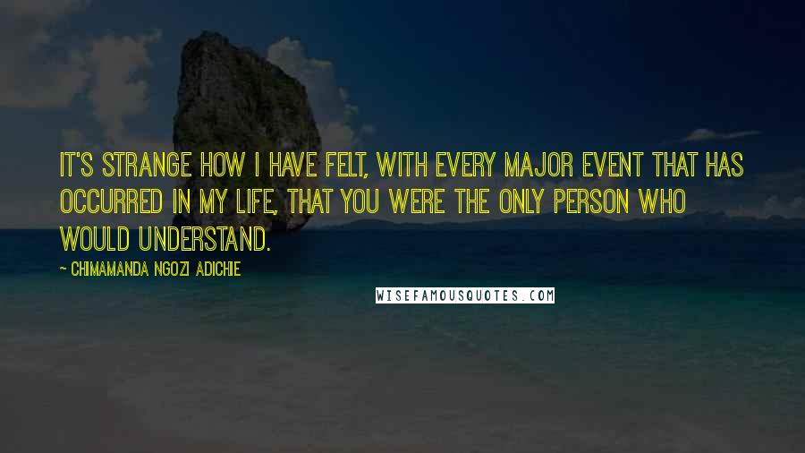 Chimamanda Ngozi Adichie Quotes: It's strange how I have felt, with every major event that has occurred in my life, that you were the only person who would understand.