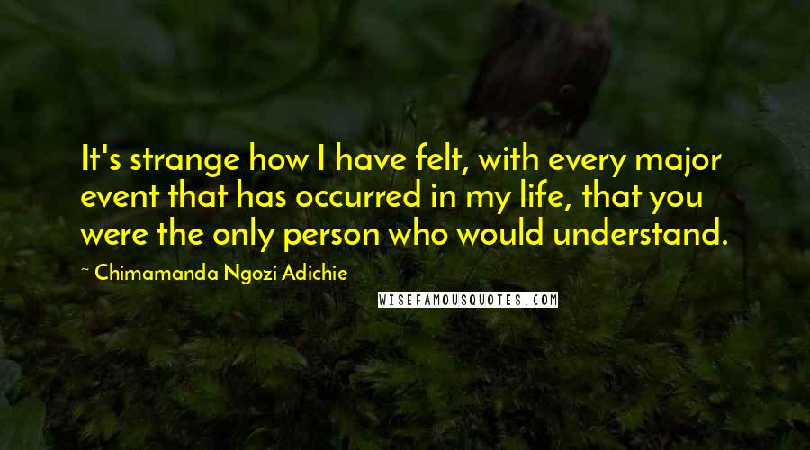 Chimamanda Ngozi Adichie Quotes: It's strange how I have felt, with every major event that has occurred in my life, that you were the only person who would understand.