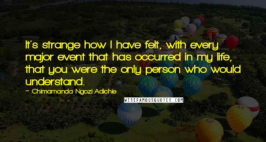 Chimamanda Ngozi Adichie Quotes: It's strange how I have felt, with every major event that has occurred in my life, that you were the only person who would understand.