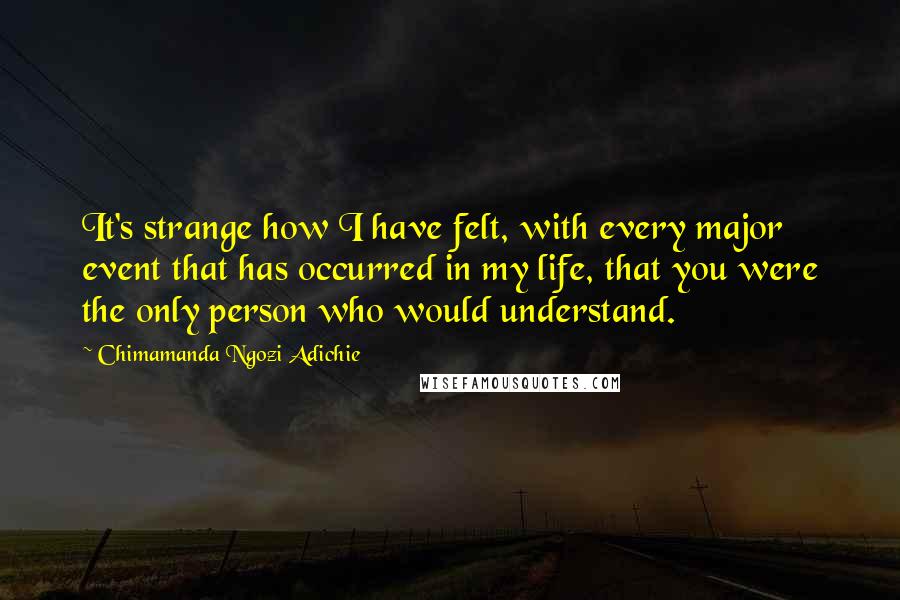 Chimamanda Ngozi Adichie Quotes: It's strange how I have felt, with every major event that has occurred in my life, that you were the only person who would understand.