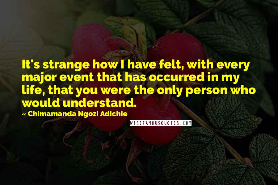 Chimamanda Ngozi Adichie Quotes: It's strange how I have felt, with every major event that has occurred in my life, that you were the only person who would understand.