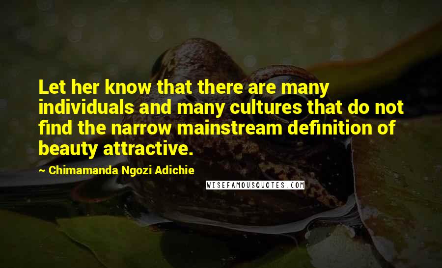 Chimamanda Ngozi Adichie Quotes: Let her know that there are many individuals and many cultures that do not find the narrow mainstream definition of beauty attractive.