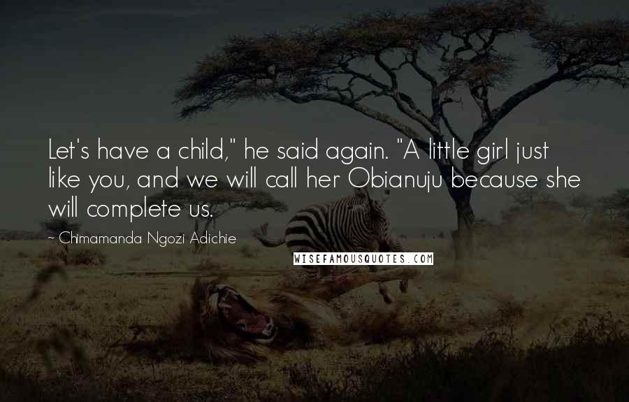 Chimamanda Ngozi Adichie Quotes: Let's have a child," he said again. "A little girl just like you, and we will call her Obianuju because she will complete us.